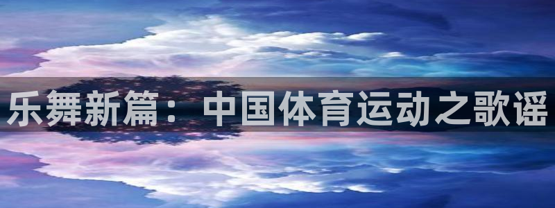 利记官方正版app集团官网网址：乐舞新篇：中国体育运